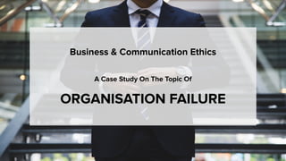 Business & Communication Ethics
A Case Study On The Topic Of
ORGANISATION FAILURE
 