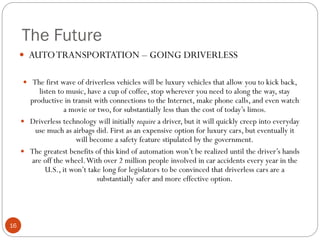 The Future
 AUTO TRANSPORTATION – GOING DRIVERLESS
 The first wave of driverless vehicles will be luxury vehicles that allow you to kick back,

listen to music, have a cup of coffee, stop wherever you need to along the way, stay
productive in transit with connections to the Internet, make phone calls, and even watch
a movie or two, for substantially less than the cost of today’s limos.
 Driverless technology will initially require a driver, but it will quickly creep into everyday
use much as airbags did. First as an expensive option for luxury cars, but eventually it
will become a safety feature stipulated by the government.
 The greatest benefits of this kind of automation won’t be realized until the driver’s hands
are off the wheel. With over 2 million people involved in car accidents every year in the
U.S., it won’t take long for legislators to be convinced that driverless cars are a
substantially safer and more effective option.

16

 