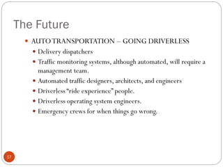The Future
 AUTO TRANSPORTATION – GOING DRIVERLESS
 Delivery dispatchers
 Traffic monitoring systems, although automated, will require a

management team.
 Automated traffic designers, architects, and engineers
 Driverless “ride experience” people.
 Driverless operating system engineers.
 Emergency crews for when things go wrong.

17

 