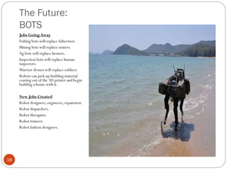 The Future:
BOTS
Jobs Going Away
Fishing bots will replace fishermen.
Mining bots will replace miners.
Ag bots will replace farmers.
Inspection bots will replace human
inspectors.
Warrior drones will replace soldiers.
Robots can pick up building material
coming out of the 3D printer and begin
building a house with it.
New Jobs Created
Robot designers, engineers, repairmen.
Robot dispatchers.
Robot therapists.
Robot trainers.
Robot fashion designers.

18

 