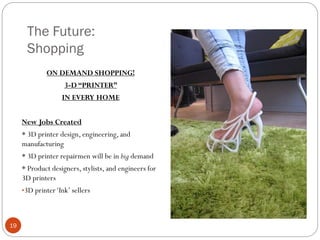 The Future:
Shopping
ON DEMAND SHOPPING!
3-D “PRINTER”
IN EVERY HOME
New Jobs Created
* 3D printer design, engineering, and
manufacturing
* 3D printer repairmen will be in big demand
* Product designers, stylists, and engineers for
3D printers
•3D printer ‘Ink’ sellers

19

 