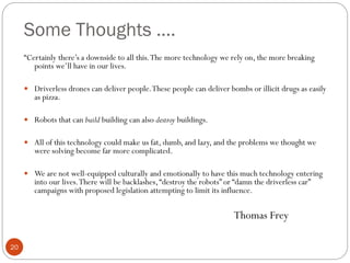 Some Thoughts ….
“Certainly there’s a downside to all this. The more technology we rely on, the more breaking
points we’ll have in our lives.
 Driverless drones can deliver people. These people can deliver bombs or illicit drugs as easily

as pizza.

 Robots that can build building can also destroy buildings.

 All of this technology could make us fat, dumb, and lazy, and the problems we thought we

were solving become far more complicated.

 We are not well-equipped culturally and emotionally to have this much technology entering

into our lives. There will be backlashes, “destroy the robots” or “damn the driverless car”
campaigns with proposed legislation attempting to limit its influence.

Thomas Frey
20

 