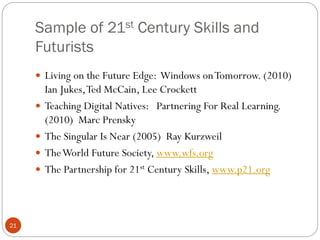 Sample of 21st Century Skills and
Futurists
 Living on the Future Edge: Windows on Tomorrow. (2010)





21

Ian Jukes, Ted McCain, Lee Crockett
Teaching Digital Natives: Partnering For Real Learning.
(2010) Marc Prensky
The Singular Is Near (2005) Ray Kurzweil
The World Future Society, www.wfs.org
The Partnership for 21st Century Skills, www.p21.org

 