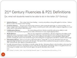 21st Century Fluencies & P21 Definitions
(or, what will students need to be able to do in the latter 21st Century)










Solution Fluency:
This is about whole-brain thinking – creativity and problem-solving skills applied in real time. Solution
fluency is at the core of “just-in-time” learning.
Creativity Fluency: The process by which artistic proficiency adds meaning through design, art, and storytelling. It is no
longer enough to have functional product. Creative fluency extends beyond visual creative skills to using the imagination to create
stories, and to create products which tell stories.
Collaboration Fluency:
The teamworking proficiency that has reached the subconscious ability to work
cooperatively with virtual and real partners in an online environment to create original digital products.
Media Fluency:
There are two components to media fluency. The first component is the ability to look
analytically at any communication media to interpret the real message, determine how the chosen media is being used to shape
thinking, and evaluate the efficacy of the message. The second component is the ability to create and publish original digital
products, matching the media to the intended message by determining the most appropriate and effective media for that message.
Information Fluency: There are two parts to information fluency. Being able to access raw information from the most
appropriate high-tech and low-tech sources is the first part. This may be from a textbook, but may just as easily be a cell phone,
wiki, social network, other digital or nontraditional source.
Secondly, information fluency is the ability to critically evaluate the data. Information fluency is also the ability to determine bias
in the information we retrieve, assessing the accuracy of the data by analyzing the methodology of how it was gathered and crossreferencing it to multiple sources that verify and support the specific information that is found.
Source:
Jukes, I., McCain T., & Crockett, L. (2010). Living on the Future Edge. Kelowna BC, Canada: 21st Century Fluency Project and Corwin Press, p. 115-116.

22

 