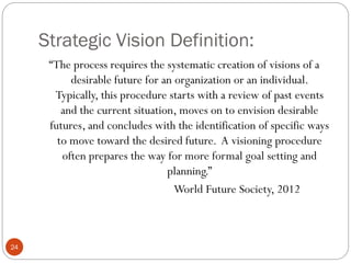 Strategic Vision Definition:
“The process requires the systematic creation of visions of a
desirable future for an organization or an individual.
Typically, this procedure starts with a review of past events
and the current situation, moves on to envision desirable
futures, and concludes with the identification of specific ways
to move toward the desired future. A visioning procedure
often prepares the way for more formal goal setting and
planning.”
World Future Society, 2012

24

 