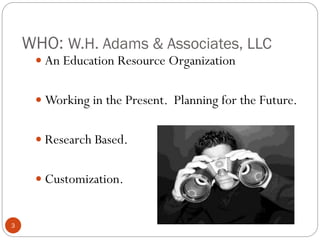 WHO: W.H. Adams & Associates, LLC
 An Education Resource Organization
 Working in the Present. Planning for the Future.
 Research Based.

 Customization.

3

 