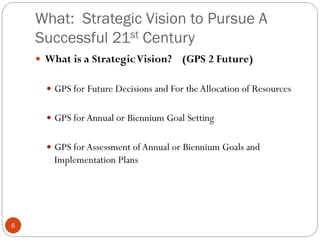 What: Strategic Vision to Pursue A
Successful 21st Century
 What is a Strategic Vision?

(GPS 2 Future)

 GPS for Future Decisions and For the Allocation of Resources
 GPS for Annual or Biennium Goal Setting
 GPS for Assessment of Annual or Biennium Goals and

Implementation Plans

6

 