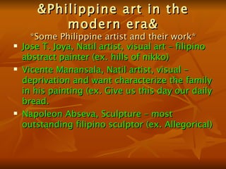 &Philippine art in the modern era& *Some Philippine artist and their work* Jose T. Joya, Natil artist, visual art – filipino abstract painter (ex. hills of nikko) Vicente Manansala, Natil artist, visual – deprivation and want characterize the family in his painting (ex. Give us this day our daily bread. Napoleon Abseva, Sculpture – most outstanding filipino sculptor (ex. Allegorical) 