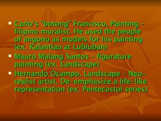 Carlo’s “botong” Francisco, Painting – filipino muralist. He used the people of angono as models for his painting (ex. Kalantiao at Lubluban) Mauro Malang Santos – figurature painting (ex. Landscape) Hernando Ocampo, Landscape – Neo-realist artist. De-emphasize a life-like representation (ex. Pentecostol series) 