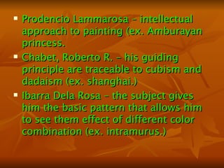 Prodencio Lammarosa – intellectual approach to painting (ex. Amburayan princess. Chabet, Roberto R. – his guiding principle are traceable to cubism and dadaism (ex. shanghai.) Ibarra Dela Rosa – the subject gives him the basic pattern that allows him to see them effect of different color combination (ex. intramurus.) 