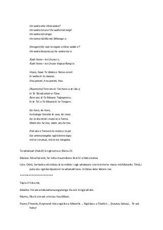 He waka aha tōna waka?
He waka toiuru! He waka toirangi!
He waka tairanga.
He tama nā Mūmū-Whango e.
(Imogen):Ko wai te ingoa o tōna waka e?
He waka ānaunaua, he waka nui e.
Āpiti hono – ko Urunui e.
Āpiti hono – ko Uruao Kapua Rangi e.
Hoea, hoea Te Waka o Tama-rereti
ki waho ki te moana.
Hou parati, hou parati, hou.
(Ruameto):Tere atu ki Tai-horo-o-te-ika e,
ki Te Taimāotioti-a-Tāne.
Rere atu ki Te Moana Taipoporo e,
ki te Tiri o Te Moana ki te Tonga e.
Ka horo, ka horo,
ka kainga horotia te aua, ka raoa.
Ko te ika tēnā i mate ai a Tama.
Mate atu he toa, mate atu he toa.
Piki ake e Tama ki te mata o te pō
kia wheturangitia ngā kōrero tapu
mō te ira atua, mō te ira tangata.
Te whakaari (haka?) ā ngā tama o Rūma 15
Manea: Nā whai anō, he tohu maumahara ēnei ki a tātou katoa.
Uira: Otirā, he hiahia nō mātou ki te mōhio i ngā whakaaro o te tini me te mano mō Matariki. Tēnā, i
puta atu ngā kairīpoata ki te whakakī tonu i ā tātou kete kōrero nei.
**********************
Tayla: E hika mā,
Maioha: He wā whakawhanaungatanga. Ka aro ki ngā whetū.
Mumu, Nia: Ko te wā o te tau hou Māori.
Paora, Phoenix, Raymond: Koia ngā ika o Matariki.... Ngā karu o Tāwhiri.... (koutou katoa)... Te wā
haka!

 