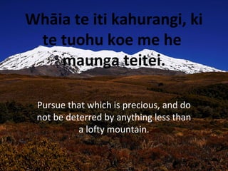 Whāia te iti kahurangi, ki
te tuohu koe me he
maunga teitei.
Pursue that which is precious, and do
not be deterred by anything less than
a lofty mountain.
 