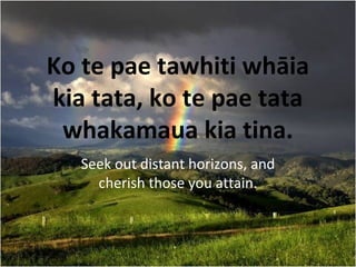 Ko te pae tawhiti whāia
kia tata, ko te pae tata
whakamaua kia tina.
Seek out distant horizons, and
cherish those you attain.
 
