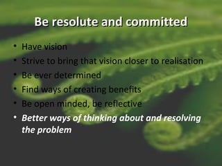 Be resolute and committedBe resolute and committed
• Have vision
• Strive to bring that vision closer to realisation
• Be ever determined
• Find ways of creating benefits
• Be open minded, be reflective
• Better ways of thinking about and resolving
the problem
 