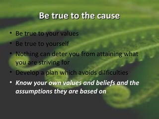 Be true to the causeBe true to the cause
• Be true to your values
• Be true to yourself
• Nothing can deter you from attaining what
you are striving for
• Develop a plan which avoids difficulties
• Know your own values and beliefs and the
assumptions they are based on
 