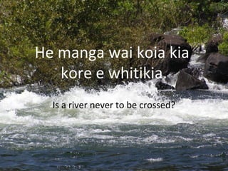 He manga wai koia kia
kore e whitikia.
Is a river never to be crossed?
 