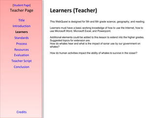 Learners (Teacher) [ Student Page ] Title Introduction Learners Standards Process Resources Credits Teacher Page This WebQuest is designed for 5th and 6th grade science, geography, and reading.  Learners must have a basic working knowledge of how to use the Internet, how to use Microsoft Word, Microsoft Excel, and Powerpoint.  Additional elements could be added to this lesson to extend into the higher grades. Suggested topics for extension are: How do whales hear and what is the impact of sonar use by our government on whales? How do human activities impact the ability of whales to survive in the ocean? Evaluation Teacher Script Conclusion 