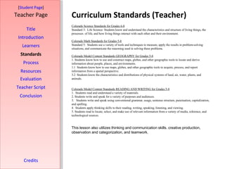 Curriculum Standards (Teacher) [ Student Page ] Title Introduction Learners Standards Process Resources Credits Teacher Page Colorado Science Standards for Grades 6-8 Standard 3:  Life Science: Students know and understand the characteristics and structure of living things, the processes  of life, and how living things interact with each other and their environment.  Colorado Math Standards for Grades 5-8 Standard 5:  Students use a variety of tools and techniques to measure, apply the results in problem-solving situations, and communicate the reasoning used in solving these problems.  Colorado Model Content Standards GEOGRAPHY for Grades 5-8 1. Students know how to use and construct maps, globes, and other geographic tools to locate and derive information about people, places, and environments.  1.1  Students know how to use maps, globes, and other geographic tools to acquire, process, and report information from a spatial perspective. 3.2  Students know the characteristics and distributions of physical systems of land, air, water, plants, and animals. Colorado Model Content Standards READING AND WRITING for Grades 5-8 1.  Students read and understand a variety of materials.  2. Students write and speak for a variety of purposes and audiences.  3.  Students write and speak using conventional grammar, usage, sentence structure, punctuation, capitalization, and spelling.  4.  Students apply thinking skills to their reading, writing, speaking, listening, and viewing.  5. Students read to locate, select, and make use of relevant information from a variety of media, reference, and technological sources.  This lesson also utilizes thinking and communication skills. creative production, observation and categorization, and teamwork. Evaluation Teacher Script Conclusion 