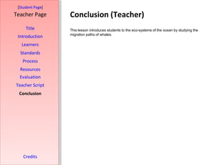 Conclusion (Teacher) [ Student Page ] Title Introduction Learners Standards Process Resources Credits Teacher Page This lesson introduces students to the eco-systems of the ocean by studying the migration paths of whales.  Evaluation Teacher Script Conclusion 