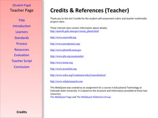 Credits & References (Teacher) [ Student Page ] Title Introduction Learners Standards Process Resources Credits Teacher Page Thank you to the Joni Turville for the student self-assessment rubric and teacher multimedia project rubric.  These internet sites contain information about whales: http: //seawifs . gsfc . nasa . gov/ocean_planet .html http://www. seaworld .org http://www. jasonproject .org/ http://www. photolib . noaa . gov http://www. pbs . org/oceanrealm/ http://www. tmmc .org http://www. acsonline .org http://www. wdcs .org/Customers/wdcs2/newsfeed. nsf http://www. whaleresearch .com This WebQuest was created as an assignment for a course in Educational Technology at Colorado State University. It is based on the structure and information provided at these two resources: The  WebQuest  Page  and  The  WebQuest Slideshare  Group Evaluation Teacher Script Conclusion 