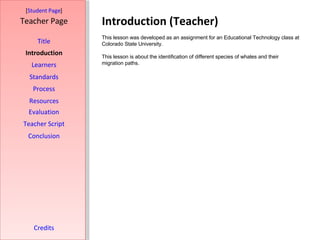 Introduction (Teacher) [ Student Page ] Title Introduction Learners Standards Process Resources Credits Teacher Page This lesson was developed as an assignment for an Educational Technology class at Colorado State University.  This lesson is about the identification of different species of whales and their migration paths.  Evaluation Teacher Script Conclusion 