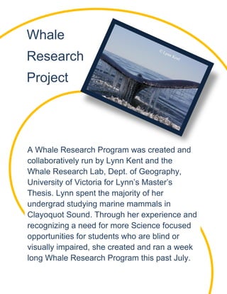 Whale
Research
Project
A Whale Research Program was created and
collaboratively run by Lynn Kent and the
Whale Research Lab, Dept. of Geography,
University of Victoria for Lynn’s Master’s
Thesis. Lynn spent the majority of her
undergrad studying marine mammals in
Clayoquot Sound. Through her experience and
recognizing a need for more Science focused
opportunities for students who are blind or
visually impaired, she created and ran a week
long Whale Research Program this past July.
 