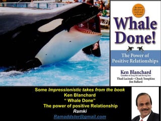 Some Impressionistic takes from the book
Ken Blanchard
“ Whale Done”
The power of positive Relationship
Ramki
Ramaddster@gmail.com
 