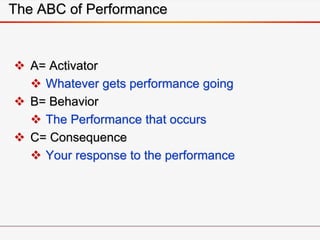 The ABC of Performance
 A= Activator
 Whatever gets performance going
 B= Behavior
 The Performance that occurs
 C= Consequence
 Your response to the performance
 