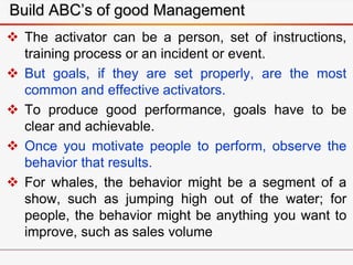Build ABC’s of good Management
 The activator can be a person, set of instructions,
training process or an incident or event.
 But goals, if they are set properly, are the most
common and effective activators.
 To produce good performance, goals have to be
clear and achievable.
 Once you motivate people to perform, observe the
behavior that results.
 For whales, the behavior might be a segment of a
show, such as jumping high out of the water; for
people, the behavior might be anything you want to
improve, such as sales volume
 
