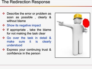 The Redirection Response
 Describe the error or problem as
soon as possible , clearly &
without blame
 Show its negative impact
 If appropriate , take the blame
for not making the task clear
 Go over the task in detail &
make sure it is clearly
understood
 Express your continuing trust &
confidence in the person
 