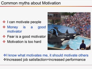  I can motivate people
 Money is a good
motivator
 Fear is a good motivator
 Motivation is too hard
Common myths about Motivation
I know what motivates me, it should motivate others
Increased job satisfaction=increased performance
 