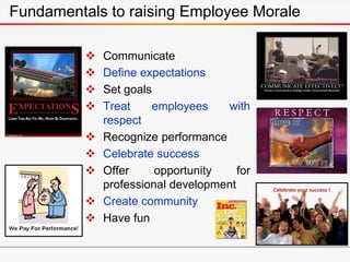 Communicate
 Define expectations
 Set goals
 Treat employees with
respect
 Recognize performance
 Celebrate success
 Offer opportunity for
professional development
 Create community
 Have fun
Fundamentals to raising Employee Morale
 
