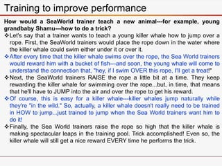 How would a SeaWorld trainer teach a new animal---for example, young
grandbaby Shamu---how to do a trick?
Let's say that a trainer wants to teach a young killer whale how to jump over a
rope. First, the SeaWorld trainers would place the rope down in the water where
the killer whale could swim either under it or over it.
After every time that the killer whale swims over the rope, the Sea World trainers
would reward him with a bucket of fish---and soon, the young whale will come to
understand the connection that, "hey, if I swim OVER this rope, I'll get a treat!"
Next, the SeaWorld trainers RAISE the rope a little bit at a time. They keep
rewarding the killer whale for swimming over the rope...but, in time, that means
that he'll have to JUMP into the air and over the rope to get his reward.
Of course, this is easy for a killer whale---killer whales jump naturally while
they're "in the wild." So, actually, a killer whale doesn't really need to be trained
in HOW to jump...just trained to jump when the Sea World trainers want him to
do it!
Finally, the Sea World trainers raise the rope so high that the killer whale is
making spectacular leaps in the training pool. Trick accomplished! Even so, the
killer whale will still get a nice reward EVERY time he performs the trick.
Training to improve performance
 