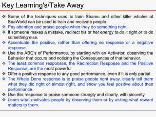  Some of the techniques used to train Shamu and other killer whales at
SeaWorld can be used to train and motivate people.
 Pay attention and praise people when they do something right.
 If someone makes a mistake, redirect his or her energy to do it right or to do
something else.
 Accentuate the positive, rather than offering no response or a negative
response.
 Use the ABC’s of Performance, by starting with an Activator, observing the
Behavior that occurs and noticing the Consequences of that behavior.
 The least common responses, the Redirection Response and the Positive
Response, are the most powerful.
 Offer a positive response to any good performance, even if it is only partial.
 The Whale Done response is to praise people right away, clearly tell them
what they did right or almost right, and show you feel positive about their
performance.
 Use this response to praise someone strongly and clearly, with sincerity.
 Learn what motivates people by observing them or by asking what reward
matters to them.
Key Learning's/Take Away
 