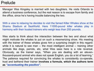 Manager Wes Kingsley is married with two daughters. He visits Orlando to
attend a business conference, but the real reason is to escape from family and
the office, since he’s having trouble balancing the two.
With a view to relaxing he decides to visit the famed Killer Whales show at the
Shamu Stadium at SeaWorld. Here 11000-pound killer whales play in
harmony with their trusted trainers who weigh less than 200 pounds.
Wes starts to think about the interaction between the two and about what
might motivate the whales to put on such a mesmerizing show. His meeting
with the trainer of these whales gives him a surprising insight in this regard:
while it is natural to see man -- the most intelligent animal -- training other
animals like dogs, parrots, etc, what Wes sees here is a role reversal.
Obviously, as the trainer says, “When you are dealing with an eleven-
thousand-pound animal who does not speak English, you do a lot of learning.”
The patience required for convincing the whales to consistently co-operate,
trust and befriend their trainer involves a formula, which the authors term
as “accentuating the positive”.
Prelude
 