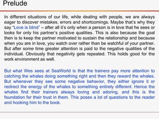 In different situations of our life, while dealing with people, we are always
eager to discover mistakes, errors and shortcomings. Maybe that’s why they
say “Love is blind” – after all it’s only when a person is in love that he sees or
looks for only his partner’s positive qualities. This is also because the goal
then is to keep the partner motivated to sustain the relationship and because
when you are in love, you watch over rather than be watchful of your partner.
But after some time greater attention is paid to the negative qualities of the
individual. Obviously that negativity gets repeated. This holds good for the
work environment as well.
But what Wes sees at SeaWorld is that the trainers pay more attention to
catching the whales doing something right and then they reward the whales.
But whenever they see some negative behavior, they either ignore it or
redirect the energy of the whales to something entirely different. Hence the
whales find their trainers always loving and adoring, and this is the
foundation for their trust in them. This poses a lot of questions to the reader
and hooking him to the book.
Prelude
 