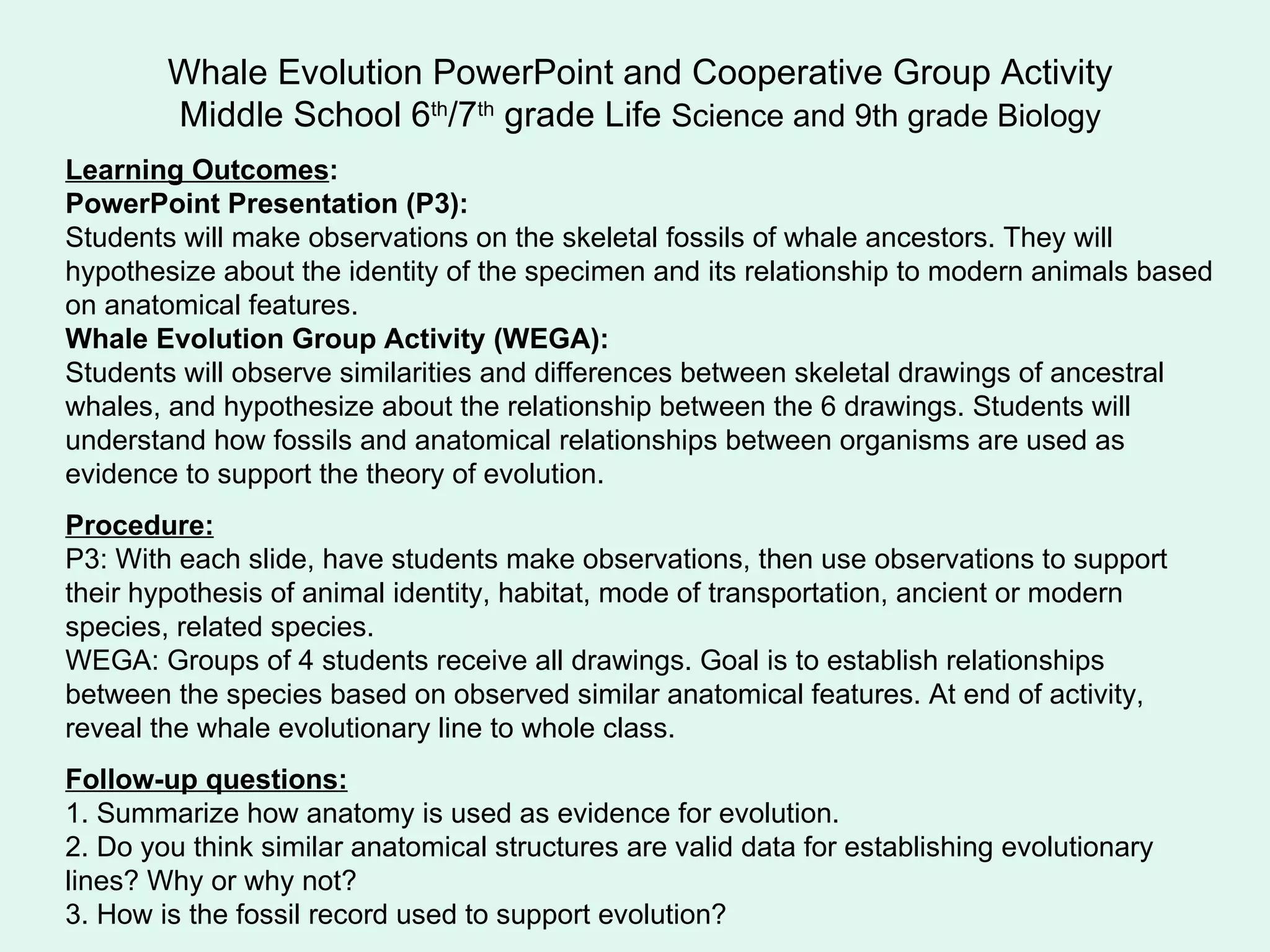 Whale Evolution PowerPoint and Cooperative Group Activity Middle School 6 th /7 th  grade Life  Science and 9th grade Biology Learning Outcomes : PowerPoint Presentation (P3):   Students will make observations on the skeletal fossils of whale ancestors. They will hypothesize about the identity of the specimen and its relationship to modern animals based on anatomical features. Whale Evolution Group Activity (WEGA): Students will observe similarities and differences between skeletal drawings of ancestral whales, and hypothesize about the relationship between the 6 drawings. Students will understand how fossils and anatomical relationships between organisms are used as evidence to support the theory of evolution. Procedure: P3: With each slide, have students make observations, then use observations to support their hypothesis of animal identity, habitat, mode of transportation, ancient or modern species, related species.  WEGA: Groups of 4 students receive all drawings. Goal is to establish relationships between the species based on observed similar anatomical features. At end of activity, reveal the whale evolutionary line to whole class.  Follow-up questions: 1. Summarize how anatomy is used as evidence for evolution.  2. Do you think similar anatomical structures are valid data for establishing evolutionary lines? Why or why not? 3. How is the fossil record used to support evolution?  