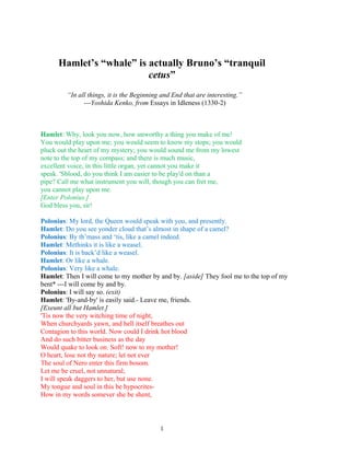Hamlet’s “whale” is actually Bruno’s “tranquil
cetus”
“In all things, it is the Beginning and End that are interesting.”
---Yoshida Kenko, from Essays in Idleness (1330-2)
Hamlet: Why, look you now, how unworthy a thing you make of me!
You would play upon me; you would seem to know my stops; you would
pluck out the heart of my mystery; you would sound me from my lowest
note to the top of my compass; and there is much music,
excellent voice, in this little organ, yet cannot you make it
speak. 'Sblood, do you think I am easier to be play'd on than a
pipe? Call me what instrument you will, though you can fret me,
you cannot play upon me.
[Enter Polonius.]
God bless you, sir!
Polonius: My lord, the Queen would speak with you, and presently.
Hamlet: Do you see yonder cloud that’s almost in shape of a camel?
Polonius: By th’mass and ‘tis, like a camel indeed.
Hamlet: Methinks it is like a weasel.
Polonius: It is back’d like a weasel.
Hamlet: Or like a whale.
Polonius: Very like a whale.
Hamlet: Then I will come to my mother by and by. [aside] They fool me to the top of my
bent* ---I will come by and by.
Polonius: I will say so. (exit)
Hamlet: 'By-and-by' is easily said.- Leave me, friends.
[Exeunt all but Hamlet.]
'Tis now the very witching time of night,
When churchyards yawn, and hell itself breathes out
Contagion to this world. Now could I drink hot blood
And do such bitter business as the day
Would quake to look on. Soft! now to my mother!
O heart, lose not thy nature; let not ever
The soul of Nero enter this firm bosom.
Let me be cruel, not unnatural;
I will speak daggers to her, but use none.
My tongue and soul in this be hypocrites-
How in my words somever she be shent,
1
 