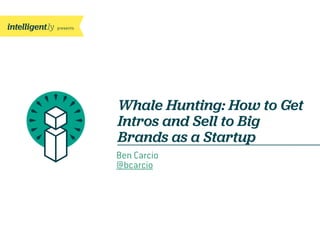 presents
Whale Hunting: How to Get
Intros and Sell to Big
Brands as a Startup
Ben Carcio
@bcarcio
 