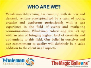 WHO ARE WE?
Whaleman Advertising has come up with its new and
dynamic venture conceptualized by a team of young,
creative and exuberant professionals with a vast
experience in the field of events and marketing
communication. Whaleman Advertising was set up
with an aim of bringing highest level of creativity and
authenticity to this field. Our belief in ourselves and
our commitment to quality will definitely be a value
addition to the client in all aspects.
 
