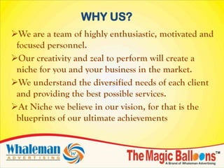 WHY US?
We are a team of highly enthusiastic, motivated and
 focused personnel.
Our creativity and zeal to perform will create a
 niche for you and your business in the market.
We understand the diversified needs of each client
 and providing the best possible services.
At Niche we believe in our vision, for that is the
 blueprints of our ultimate achievements
 
