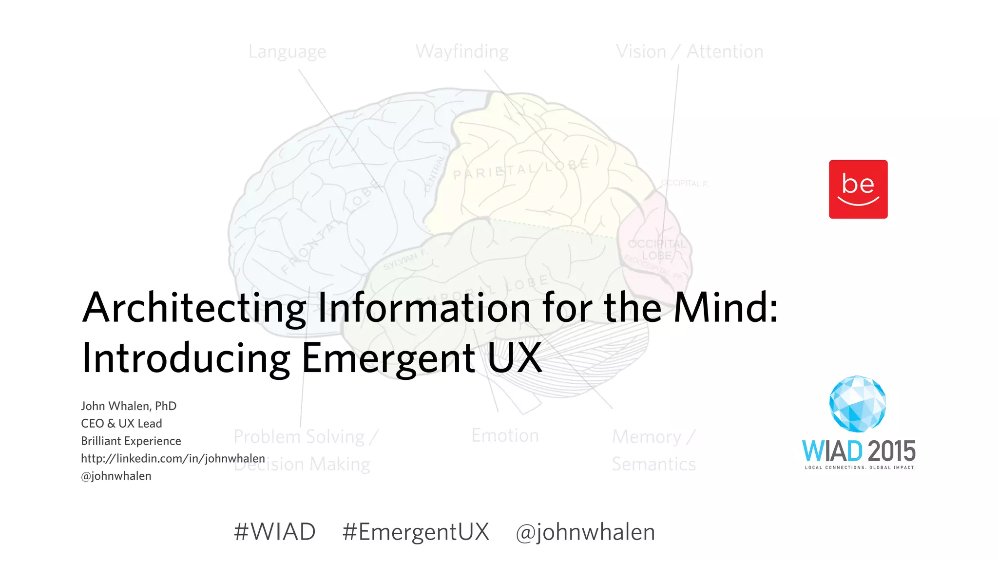 Vision / AttentionLanguage
Memory /
Semantics
Emotion
Wayfinding
Problem Solving /
Decision Making
Architecting Information for the Mind:
Introducing Emergent UX
John Whalen, PhD
CEO & UX Lead
Brilliant Experience
http://linkedin.com/in/johnwhalen
@johnwhalen
#EmergentUX @johnwhalen#WIAD
 