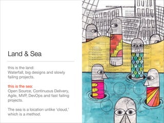 Land & Sea
this is the land: 

Waterfall, big designs and slowly
failing projects.

!
this is the sea:

Open Source, Continuous Delivery,
Agile, MVP, DevOps and fast failing
projects.

!
The sea is a location unlike ‘cloud,’
which is a method.
7
 
