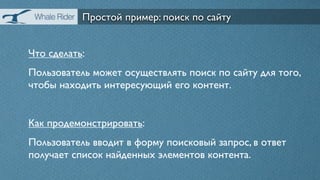 Простой пример: поиск по сайту


Что сделать:
Пользователь может осуществлять поиск по сайту для того,
чтобы находить интересующий его контент.


Как продемонстрировать:
Пользователь вводит в форму поисковый запрос, в ответ
получает список найденных элементов контента.
 