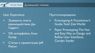 Домашнее чтение


User Experience                 Прототипирование:
• Элементы опыта                • Prototyping: A Practitioner’s
   взаимодействия, Дж.             Guide, Todd Zaki Warfel
   Гарретт
                                • Paper Prototyping: The Fast
• Об интерфейсе, Алан              and Easy Way to Design and
   Купер                           Reﬁne User Interfaces,
                                   Carolyn Snyder
• Статьи и презентации Jeff
   Patton
 