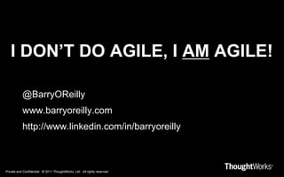 Private and Confidential. © 2011 ThoughtWorks, Ltd. All rights reserved.
I DON’T DO AGILE, I AM AGILE!
@BarryOReilly
www.barryoreilly.com
http://www.linkedin.com/in/barryoreilly
 