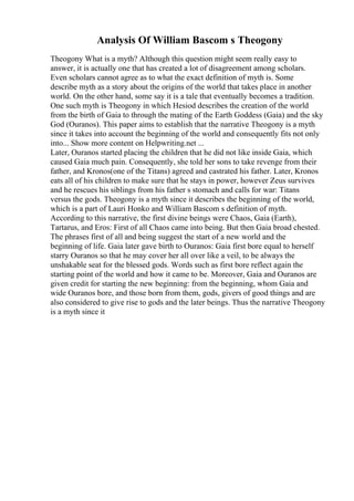 Analysis Of William Bascom s Theogony
Theogony What is a myth? Although this question might seem really easy to
answer, it is actually one that has created a lot of disagreement among scholars.
Even scholars cannot agree as to what the exact definition of myth is. Some
describe myth as a story about the origins of the world that takes place in another
world. On the other hand, some say it is a tale that eventually becomes a tradition.
One such myth is Theogony in which Hesiod describes the creation of the world
from the birth of Gaia to through the mating of the Earth Goddess (Gaia) and the sky
God (Ouranos). This paper aims to establish that the narrative Theogony is a myth
since it takes into account the beginning of the world and consequently fits not only
into... Show more content on Helpwriting.net ...
Later, Ouranos started placing the children that he did not like inside Gaia, which
caused Gaia much pain. Consequently, she told her sons to take revenge from their
father, and Kronos(one of the Titans) agreed and castrated his father. Later, Kronos
eats all of his children to make sure that he stays in power, however Zeus survives
and he rescues his siblings from his father s stomach and calls for war: Titans
versus the gods. Theogony is a myth since it describes the beginning of the world,
which is a part of Lauri Honko and William Bascom s definition of myth.
According to this narrative, the first divine beings were Chaos, Gaia (Earth),
Tartarus, and Eros: First of all Chaos came into being. But then Gaia broad chested.
The phrases first of all and being suggest the start of a new world and the
beginning of life. Gaia later gave birth to Ouranos: Gaia first bore equal to herself
starry Ouranos so that he may cover her all over like a veil, to be always the
unshakable seat for the blessed gods. Words such as first bore reflect again the
starting point of the world and how it came to be. Moreover, Gaia and Ouranos are
given credit for starting the new beginning: from the beginning, whom Gaia and
wide Ouranos bore, and those born from them, gods, givers of good things and are
also considered to give rise to gods and the later beings. Thus the narrative Theogony
is a myth since it
 