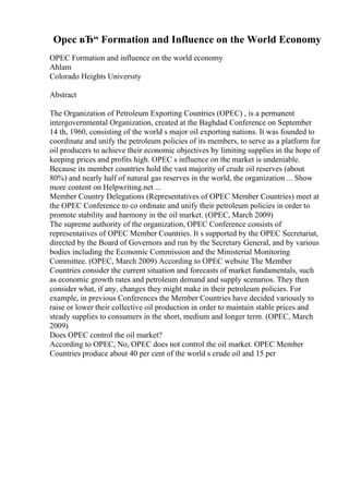 Opec вЂ“ Formation and Influence on the World Economy
OPEC Formation and influence on the world economy
Ahlam
Colorado Heights University
Abstract
The Organization of Petroleum Exporting Countries (OPEC) , is a permanent
intergovernmental Organization, created at the Baghdad Conference on September
14 th, 1960, consisting of the world s major oil exporting nations. It was founded to
coordinate and unify the petroleum policies of its members, to serve as a platform for
oil producers to achieve their economic objectives by limiting supplies in the hope of
keeping prices and profits high. OPEC s influence on the market is undeniable.
Because its member countries hold the vast majority of crude oil reserves (about
80%) and nearly half of natural gas reserves in the world, the organization ... Show
more content on Helpwriting.net ...
Member Country Delegations (Representatives of OPEC Member Countries) meet at
the OPEC Conference to co ordinate and unify their petroleum policies in order to
promote stability and harmony in the oil market. (OPEC, March 2009)
The supreme authority of the organization, OPEC Conference consists of
representatives of OPEC Member Countries. It s supported by the OPEC Secretariat,
directed by the Board of Governors and run by the Secretary General, and by various
bodies including the Economic Commission and the Ministerial Monitoring
Committee. (OPEC, March 2009) According to OPEC website The Member
Countries consider the current situation and forecasts of market fundamentals, such
as economic growth rates and petroleum demand and supply scenarios. They then
consider what, if any, changes they might make in their petroleum policies. For
example, in previous Conferences the Member Countries have decided variously to
raise or lower their collective oil production in order to maintain stable prices and
steady supplies to consumers in the short, medium and longer term. (OPEC, March
2009)
Does OPEC control the oil market?
According to OPEC, No, OPEC does not control the oil market. OPEC Member
Countries produce about 40 per cent of the world s crude oil and 15 per
 
