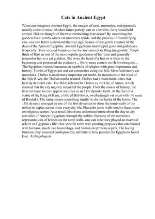 Cats in Ancient Egypt
When one imagines Ancient Egypt, the images of sand, mummies, and pyramids
usually come to mind. Modern times portray cats as a lovable, furry household
animal. Did the thought of the two intertwining ever occur? By examining the
goddess Bast, tombs where cat mummies reside, and the process of mummifying
cats, one can better understand the true significance of the gentle creature in the
days of the Ancient Egyptian. Ancient Egyptians worshipped gods and goddesses
frequently. They seemed to posses one for any concept or thing imaginable. People
think of Bast as one of the most popular goddesses of her time and generally
remember her as a cat goddess. She wore the head of a lion or wildcat in the
beginning and possessed the predatory... Show more content on Helpwriting.net ...
The Egyptians viewed statuettes as symbols of religion with great importance and
history. Tombs of Egyptians and cat cemeteries along the Nile River held many cat
mummies. Thebes housed many important cat tombs. In mountains to the west of
the Nile River, the Theban tombs resided. Thebes had 4 main burial cites that
heavily depicted cats. The Bible referred to Thebes as the City of Amun, which
showed that the city majorly impacted the people. Over the course of history, the
first cat name to ever appear occurred in an 11th dynasty tomb. At the feet of a
statue of the King of Hana, a title of Babylonia, overbearingly sat a cat with the name
of Bouhaki. The name means something similar to divine healer of the home. The
18th dynasty emerged as one of the first dynasties to show the tomb walls of the
nobles to depict scenes from everyday life. Pharaohs tomb walls tend to focus more
on religious scenes. As a result, historians understand more about the day to day
activities of Ancient Egyptians through the nobles. Because of the numerous
representations of felines on the tomb walls, one can infer they played an essential
role in an Egyptian s life. One specific tomb wall painting proposes that cats hunted
with humans, much like hound dogs, and humans kept them as pets. The loving
function they assumed could possibly attribute to how popular the Egyptians found
Bast. Archaeologists
 