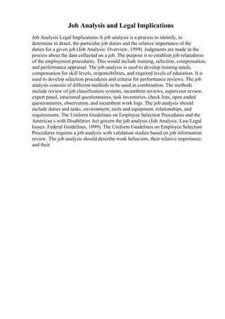 Job Analysis and Legal Implications
Job Analysis Legal Implications A job analysis is a process to identify, to
determine in detail, the particular job duties and the relative importance of the
duties for a given job (Job Analysis: Overview, 1999). Judgments are made in the
process about the data collected on a job. The purpose is to establish job relatedness
of the employment procedures. This would include training, selection, compensation,
and performance appraisal. The job analysis is used to develop training needs,
compensation for skill levels, responsibilities, and required levels of education. It is
used to develop selection procedures and criteria for performance reviews. The job
analysis consists of different methods to be used in combination. The methods
include review of job classification systems, incumbent reviews, supervisor review,
expert panel, structured questionnaires, task inventories, check lists, open ended
questionnaires, observation, and incumbent work logs. The job analysis should
include duties and tasks, environment, tools and equipment, relationships, and
requirements. The Uniform Guidelines on Employee Selection Procedures and the
American s with Disabilities Act govern the job analysis (Job Analysis: Law/Legal
Issues: Federal Guidelines, 1999). The Uniform Guidelines on Employee Selection
Procedures requires a job analysis with validation studies based on job information
review. The job analysis should describe work behaviors, their relative importance,
and their
 